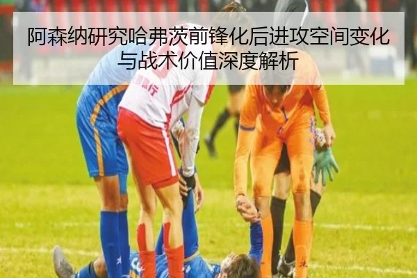 阿森纳研究哈弗茨前锋化后进攻空间变化与战术价值深度解析