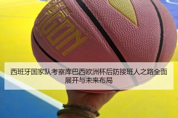 西班牙国家队考察库巴西欧洲杯后防接班人之路全面展开与未来布局